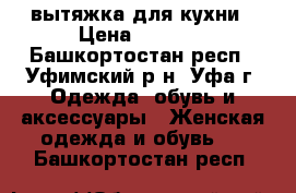 вытяжка для кухни › Цена ­ 4 000 - Башкортостан респ., Уфимский р-н, Уфа г. Одежда, обувь и аксессуары » Женская одежда и обувь   . Башкортостан респ.